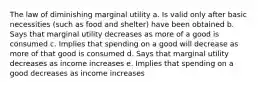 The law of diminishing marginal utility a. Is valid only after basic necessities (such as food and shelter) have been obtained b. Says that marginal utility decreases as more of a good is consumed c. Implies that spending on a good will decrease as more of that good is consumed d. Says that marginal utility decreases as income increases e. Implies that spending on a good decreases as income increases