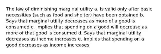 The law of diminishing marginal utility a. Is valid only after basic necessities (such as food and shelter) have been obtained b. Says that marginal utility decreases as more of a good is consumed c. Implies that spending on a good will decrease as more of that good is consumed d. Says that marginal utility decreases as income increases e. Implies that spending on a good decreases as income increases