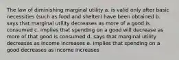 The law of diminishing marginal utility a. is valid only after basic necessities (such as food and shelter) have been obtained b. says that marginal utility decreases as more of a good is consumed c. implies that spending on a good will decrease as more of that good is consumed d. says that marginal utility decreases as income increases e. implies that spending on a good decreases as income increases