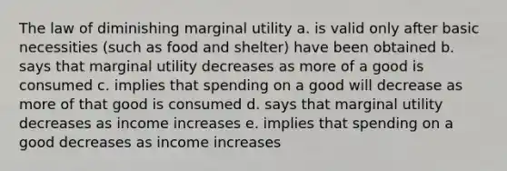 The law of diminishing marginal utility a. is valid only after basic necessities (such as food and shelter) have been obtained b. says that marginal utility decreases as more of a good is consumed c. implies that spending on a good will decrease as more of that good is consumed d. says that marginal utility decreases as income increases e. implies that spending on a good decreases as income increases