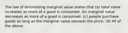 The law of diminishing marginal value states that (a) total value increases as more of a good is consumed. (b) marginal value decreases as more of a good is consumed. (c) people purchase goods as long as the marginal value exceeds the price. (d) All of the above.