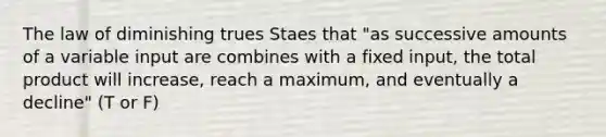 The law of diminishing trues Staes that "as successive amounts of a variable input are combines with a fixed input, the total product will increase, reach a maximum, and eventually a decline" (T or F)