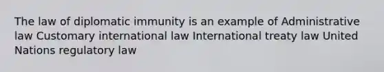 The law of diplomatic immunity is an example of Administrative law Customary international law International treaty law United Nations regulatory law