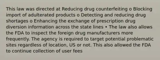 This law was directed at Reducing drug counterfeiting o Blocking import of adulterated products o Detecting and reducing drug shortages o Enhancing the exchange of prescription drug diversion information across the state lines • The law also allows the FDA to inspect the foreign drug manufacturers more frequently. The agency is required to target potential problematic sites regardless of location, US or not. This also allowed the FDA to continue collection of user fees