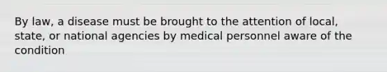 By law, a disease must be brought to the attention of local, state, or national agencies by medical personnel aware of the condition