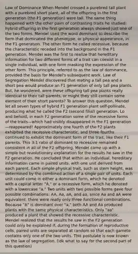 Law of Dominance When Mendel crossed a purebred tall plant with a purebred short plant, all of the offspring in the first generation (the F1 generation) were tall. The same thing happened with the other pairs of contrasting traits he studied: hybrid offspring in the first generation always showed just one of the two forms. Mendel used the word dominant to describe the form that dominated the phenotype, or physical appearance, in the F1 generation. The other form he called recessive, because the characteristic receded into the background in the F1 generation. Mendel was the first to realize that hereditary information for two different forms of a trait can coexist in a single individual, with one form masking the expression of the other form. This principle, referred to as the law of dominance, provided the basis for Mendel's subsequent work. Law of Segregation Mendel discovered that mating a tall pea and a short pea would produce an F1 generation of only tall pea plants. But, he wondered, were these offspring tall pea plants really identical to their tall parents, or might they still contain some element of their short parents? To answer this question, Mendel let all seven types of hybrid F1 generation plant self-pollinate, producing what he called the F2 (second filial) generation. Lo and behold, in each F2 generation some of the recessive forms of the traits—which had visibly disappeared in the F1 generation—reappeared! Approximately one fourth of the F2 plants exhibited the recessive characteristic, and three fourths continued to exhibit the dominant form of the trait, like their F1 parents. This 3:1 ratio of dominant to recessive remained consistent in all of the F2 offspring. Mendel came up with a simple but revolutionary explanation for the results he saw in the F2 generation. He concluded that within an individual, hereditary information came in paired units, with one unit derived from each parent. Each simple physical trait, such as stem height, was determined by the combined action of a single pair of units. Each unit could come in either a dominant form, which he denoted with a capital letter "A," or a recessive form, which he denoted with a lowercase "a." Two units with two possible forms gave four possible combinations: AA, Aa, aA, and aa; since Aa and aA were equivalent, there were really only three functional combinations. Because "A" is dominant over "a," both AA and Aa produced plants with the same physical characteristics. Only "aa" produced a plant that showed the recessive characteristic. Mendel realized that the results he saw in the F2 generation could only be explained if, during the formation of reproductive cells, paired units are separated at random so that each gamete contains only one of the two units. This postulate is now known as the law of segregation. (idk what to say for the second part of this question)