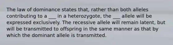 The law of dominance states that, rather than both alleles contributing to a ___ in a heterozygote, the ___ allele will be expressed exclusively. The recessive allele will remain latent, but will be transmitted to offspring in the same manner as that by which the dominant allele is transmitted.