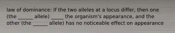 law of dominance: If the two alleles at a locus differ, then one (the ______ allele) _____ the organism's appearance, and the other (the ______ allele) has no noticeable effect on appearance