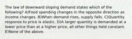 The law of downward sloping demand states which of the following? A)Food spending changes in the opposite direction as income changes. B)When demand rises, supply falls. C)Quantity response to price is elastic. D)A larger quantity is demanded at a lower price than at a higher price, all other things held constant. E)None of the above.