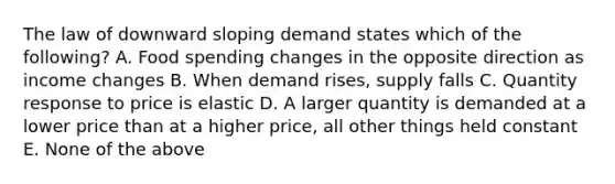 The law of downward sloping demand states which of the following? A. Food spending changes in the opposite direction as income changes B. When demand rises, supply falls C. Quantity response to price is elastic D. A larger quantity is demanded at a lower price than at a higher price, all other things held constant E. None of the above