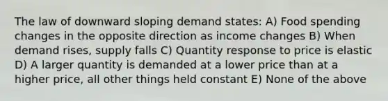 The law of downward sloping demand states: A) Food spending changes in the opposite direction as income changes B) When demand rises, supply falls C) Quantity response to price is elastic D) A larger quantity is demanded at a lower price than at a higher price, all other things held constant E) None of the above