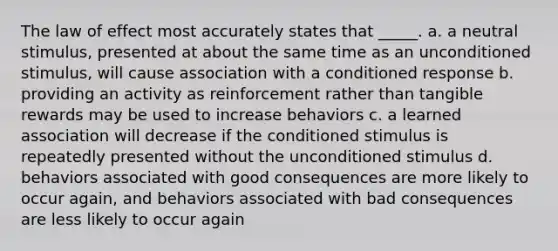 The law of effect most accurately states that _____. a. a neutral stimulus, presented at about the same time as an unconditioned stimulus, will cause association with a conditioned response b. providing an activity as reinforcement rather than tangible rewards may be used to increase behaviors c. a learned association will decrease if the conditioned stimulus is repeatedly presented without the unconditioned stimulus d. behaviors associated with good consequences are more likely to occur again, and behaviors associated with bad consequences are less likely to occur again