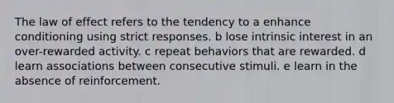 The law of effect refers to the tendency to a enhance conditioning using strict responses. b lose intrinsic interest in an over-rewarded activity. c repeat behaviors that are rewarded. d learn associations between consecutive stimuli. e learn in the absence of reinforcement.