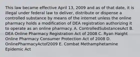 This law became effective April 13, 2009 and as of that date, it is illegal under federal law to deliver, distribute or dispense a controlled substance by means of the internet unless the online pharmacy holds a modification of DEA registration authorizing it to operate as an online pharmacy. A. ControlledSubstancesAct B. DEA Online Pharmacy Registration Act of 2008 C. Ryan Haight Online Pharmacy Consumer Protection Act of 2008 D. OnlinePharmacyActof2009 E. Combat Methamphetamine Epidemic Act