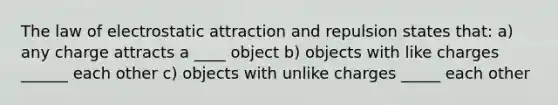 The law of electrostatic attraction and repulsion states that: a) any charge attracts a ____ object b) objects with like charges ______ each other c) objects with unlike charges _____ each other