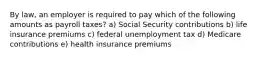 By law, an employer is required to pay which of the following amounts as payroll taxes? a) Social Security contributions b) life insurance premiums c) federal unemployment tax d) Medicare contributions e) health insurance premiums