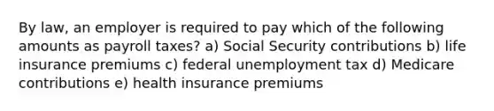 By law, an employer is required to pay which of the following amounts as payroll taxes? a) Social Security contributions b) life insurance premiums c) federal unemployment tax d) Medicare contributions e) health insurance premiums