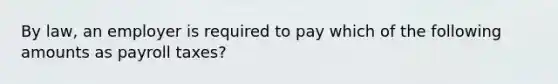 By law, an employer is required to pay which of the following amounts as payroll taxes?