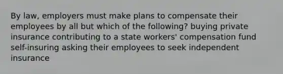 By law, employers must make plans to compensate their employees by all but which of the following? buying private insurance contributing to a state workers' compensation fund self-insuring asking their employees to seek independent insurance