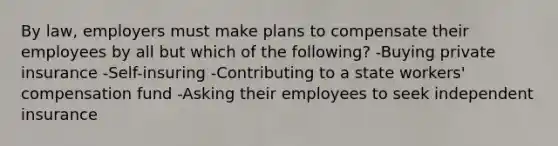 By law, employers must make plans to compensate their employees by all but which of the following? -Buying private insurance -Self-insuring -Contributing to a state workers' compensation fund -Asking their employees to seek independent insurance