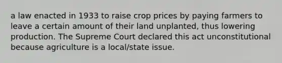 a law enacted in 1933 to raise crop prices by paying farmers to leave a certain amount of their land unplanted, thus lowering production. The Supreme Court declared this act unconstitutional because agriculture is a local/state issue.