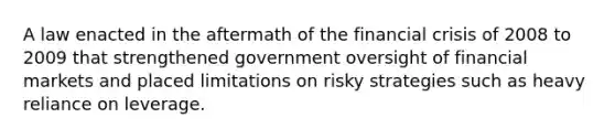 A law enacted in the aftermath of the financial crisis of 2008 to 2009 that strengthened government oversight of financial markets and placed limitations on risky strategies such as heavy reliance on leverage.