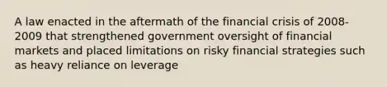 A law enacted in the aftermath of the financial crisis of 2008-2009 that strengthened government oversight of financial markets and placed limitations on risky financial strategies such as heavy reliance on leverage