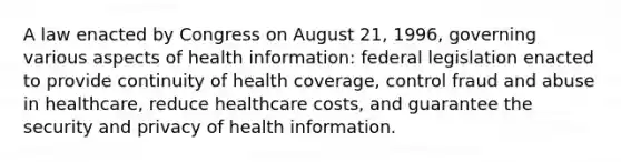 A law enacted by Congress on August 21, 1996, governing various aspects of health information: federal legislation enacted to provide continuity of health coverage, control fraud and abuse in healthcare, reduce healthcare costs, and guarantee the security and privacy of health information.