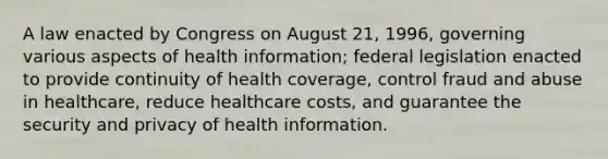 A law enacted by Congress on August 21, 1996, governing various aspects of health information; federal legislation enacted to provide continuity of health coverage, control fraud and abuse in healthcare, reduce healthcare costs, and guarantee the security and privacy of health information.