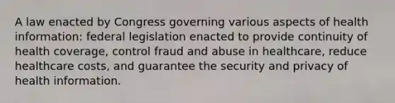 A law enacted by Congress governing various aspects of health information: federal legislation enacted to provide continuity of health coverage, control fraud and abuse in healthcare, reduce healthcare costs, and guarantee the security and privacy of health information.