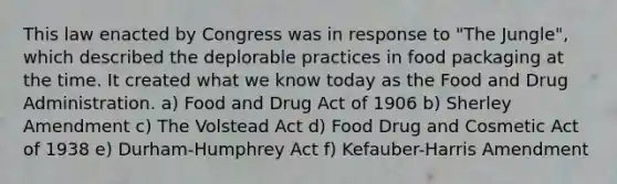 This law enacted by Congress was in response to "The Jungle", which described the deplorable practices in food packaging at the time. It created what we know today as the Food and Drug Administration. a) Food and Drug Act of 1906 b) Sherley Amendment c) The Volstead Act d) Food Drug and Cosmetic Act of 1938 e) Durham-Humphrey Act f) Kefauber-Harris Amendment