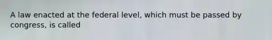 A law enacted at the federal level, which must be passed by congress, is called
