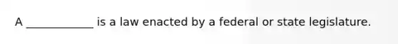 A ____________ is a law enacted by a federal or state legislature.