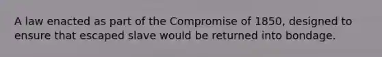 A law enacted as part of the Compromise of 1850, designed to ensure that escaped slave would be returned into bondage.