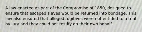 A law enacted as part of the Compromise of 1850, designed to ensure that escaped slaves would be returned into bondage. This law also ensured that alleged fugitives were not entitled to a trial by jury and they could not testify on their own behalf.