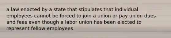 a law enacted by a state that stipulates that individual employees cannot be forced to join a union or pay union dues and fees even though a labor union has been elected to represent fellow employees