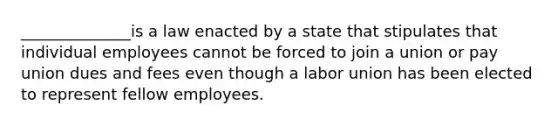 ______________is a law enacted by a state that stipulates that individual employees cannot be forced to join a union or pay union dues and fees even though a labor union has been elected to represent fellow employees.