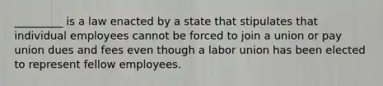 _________ is a law enacted by a state that stipulates that individual employees cannot be forced to join a union or pay union dues and fees even though a labor union has been elected to represent fellow employees.