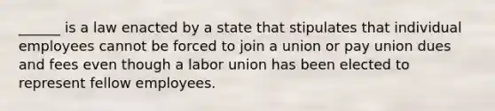 ______ is a law enacted by a state that stipulates that individual employees cannot be forced to join a union or pay union dues and fees even though a labor union has been elected to represent fellow employees.