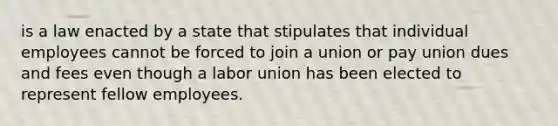 is a law enacted by a state that stipulates that individual employees cannot be forced to join a union or pay union dues and fees even though a labor union has been elected to represent fellow employees.