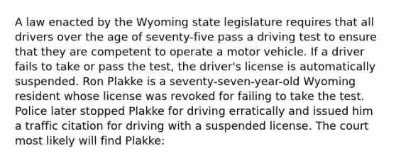 A law enacted by the Wyoming state legislature requires that all drivers over the age of seventy-five pass a driving test to ensure that they are competent to operate a motor vehicle. If a driver fails to take or pass the test, the driver's license is automatically suspended. Ron Plakke is a seventy-seven-year-old Wyoming resident whose license was revoked for failing to take the test. Police later stopped Plakke for driving erratically and issued him a traffic citation for driving with a suspended license. The court most likely will find Plakke: