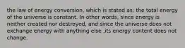 the law of energy conversion, which is stated as: the total energy of the universe is constant. In other words, since energy is neither created nor destroyed, and since the universe does not exchange energy with anything else ,its energy content does not change.