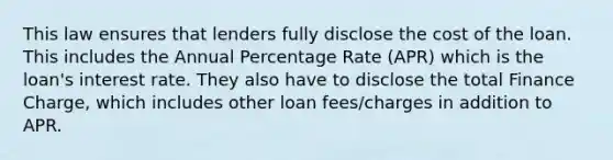 This law ensures that lenders fully disclose the cost of the loan. This includes the Annual Percentage Rate (APR) which is the loan's interest rate. They also have to disclose the total Finance Charge, which includes other loan fees/charges in addition to APR.