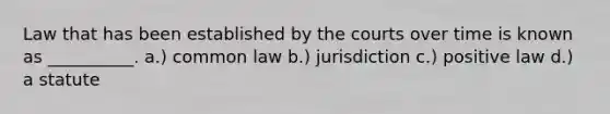 Law that has been established by the courts over time is known as __________. a.) common law b.) jurisdiction c.) positive law d.) a statute