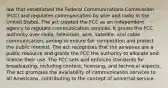 law that established the Federal Communications Commission (FCC) and regulates communication by wire and radio in the United States. The act created the FCC as an independent agency to regulate communication services. It grants the FCC authority over radio, television, wire, satellite, and cable communication, aiming to ensure fair competition and protect the public interest. The act recognizes that the airwaves are a public resource and grants the FCC the authority to allocate and license their use. The FCC sets and enforces standards for broadcasting, including content, licensing, and technical aspects. The act promotes the availability of communication services to all Americans, contributing to the concept of universal service.