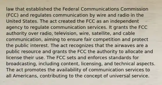 law that established the Federal Communications Commission (FCC) and regulates communication by wire and radio in the United States. The act created the FCC as an independent agency to regulate communication services. It grants the FCC authority over radio, television, wire, satellite, and cable communication, aiming to ensure fair competition and protect the public interest. The act recognizes that the airwaves are a public resource and grants the FCC the authority to allocate and license their use. The FCC sets and enforces standards for broadcasting, including content, licensing, and technical aspects. The act promotes the availability of communication services to all Americans, contributing to the concept of universal service.