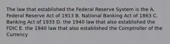 The law that established the Federal Reserve System is the A. Federal Reserve Act of 1913 B. National Banking Act of 1863 C. Banking Act of 1933 D. the 1940 law that also established the FDIC E. the 1940 law that also established the Comptroller of the Currency