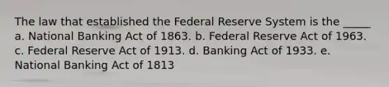 The law that established the Federal Reserve System is the _____ a. National Banking Act of 1863. b. Federal Reserve Act of 1963. c. Federal Reserve Act of 1913. d. Banking Act of 1933. e. National Banking Act of 1813