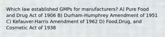 Which law established GMPs for manufacturers? A) Pure Food and Drug Act of 1906 B) Durham-Humphrey Amendment of 1951 C) Kefauver-Harris Amendment of 1962 D) Food,Drug, and Cosmetic Act of 1938