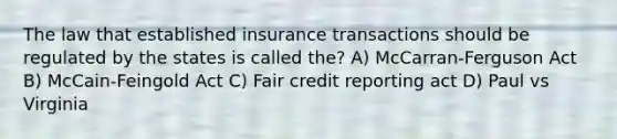 The law that established insurance transactions should be regulated by the states is called the? A) McCarran-Ferguson Act B) McCain-Feingold Act C) Fair credit reporting act D) Paul vs Virginia